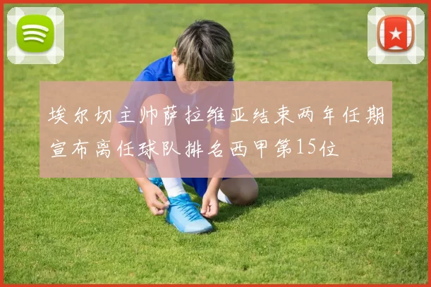 埃尔切主帅萨拉维亚结束两年任期宣布离任球队排名西甲第15位