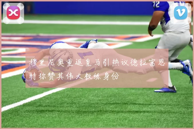 穆里尼奥重返皇马引热议德拉富恩特称赞其伟大教练身份