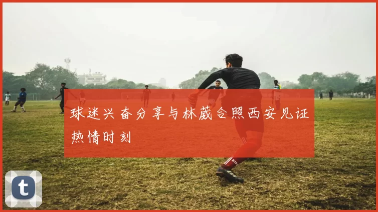 球迷兴奋分享与林葳合照西安见证热情时刻