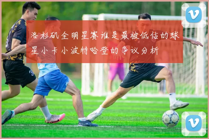 洛杉矶全明星赛谁是最被低估的球星小卡小波特哈登的争议分析