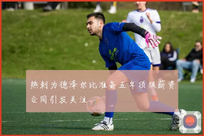 热刺为德泽尔比准备五年顶级薪资合同引发关注