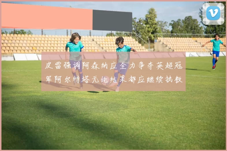 皮雷强调阿森纳应全力争夺英超冠军阿尔特塔无论结果都应继续执教