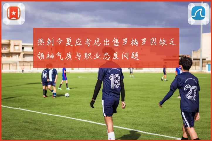 热刺今夏应考虑出售罗梅罗因缺乏领袖气质与职业态度问题