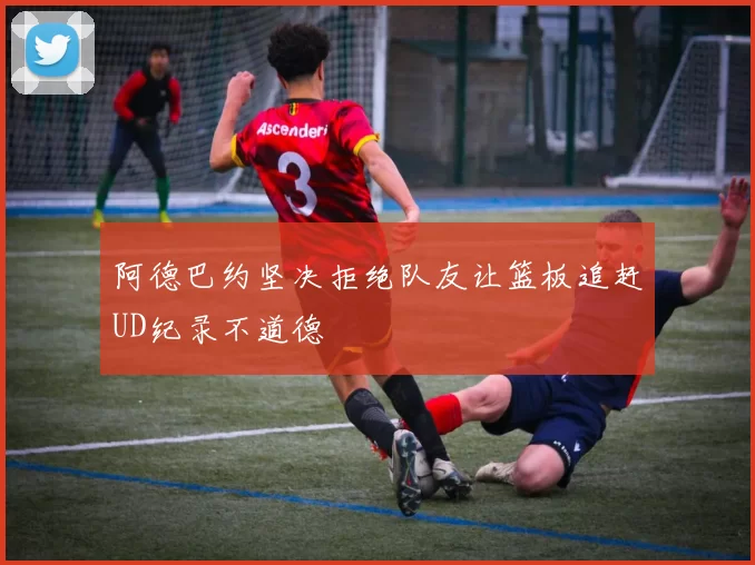 阿德巴约坚决拒绝队友让篮板追赶UD纪录不道德
