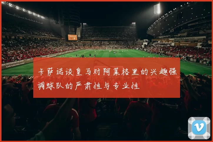 卡萨诺谈皇马对阿莱格里的兴趣强调球队的严肃性与专业性