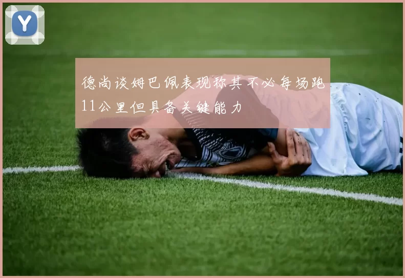 德尚谈姆巴佩表现称其不必每场跑11公里但具备关键能力