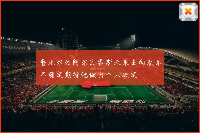 普比尔对阿尔瓦雷斯未来去向表示不确定期待他做出个人决定