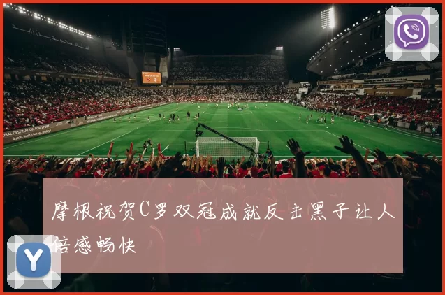 摩根祝贺C罗双冠成就反击黑子让人倍感畅快