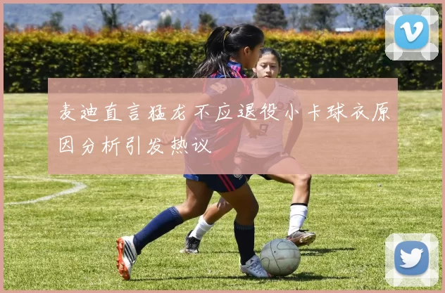 麦迪直言猛龙不应退役小卡球衣原因分析引发热议