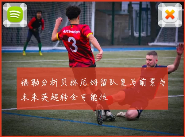 福勒分析贝林厄姆留队皇马前景与未来英超转会可能性