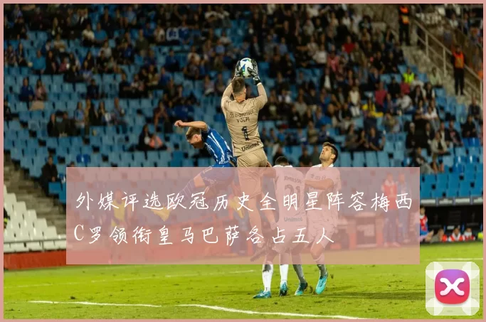 外媒评选欧冠历史全明星阵容梅西C罗领衔皇马巴萨各占五人