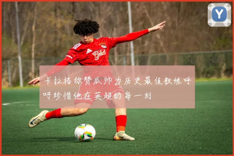 卡拉格称赞瓜帅为历史最佳教练呼吁珍惜他在英超的每一刻