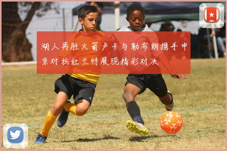 湖人再胜火箭卢卡与勒布朗携手申京对抗杜兰特展现精彩对决