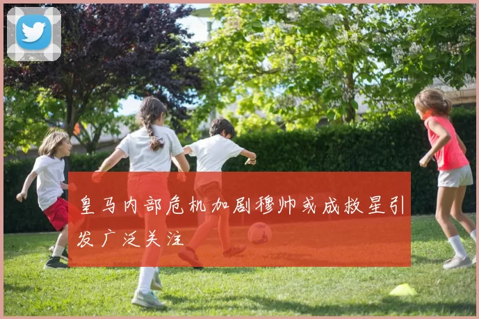 皇马内部危机加剧穆帅或成救星引发广泛关注